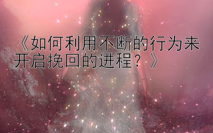 《如何利用不断的行为来开启挽回的进程？》