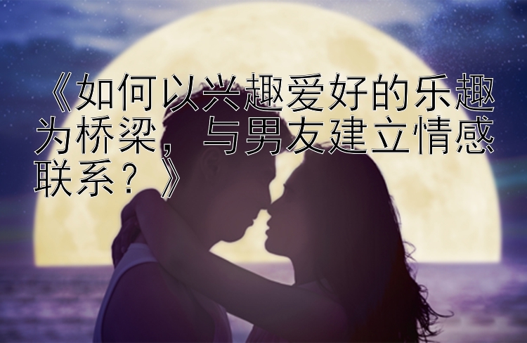 《如何以兴趣爱好的乐趣为桥梁，与男友建立情感联系？》