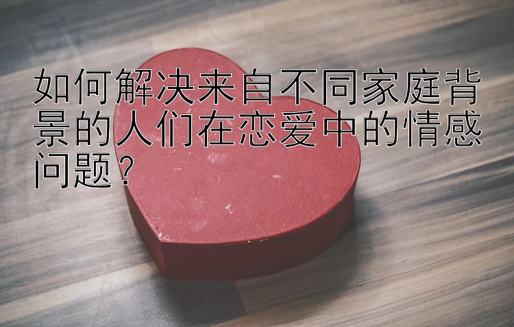 如何解决来自不同家庭背景的人们在恋爱中的情感问题？