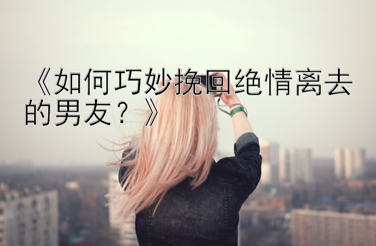 《如何巧妙挽回绝情离去的男友？》