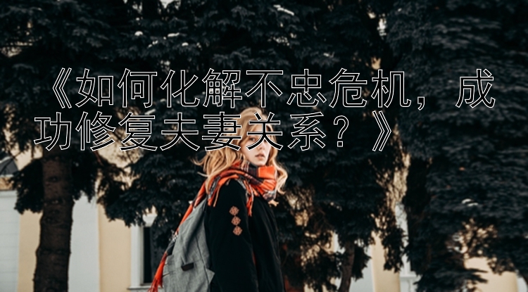 《如何化解不忠危机，成功修复夫妻关系？》