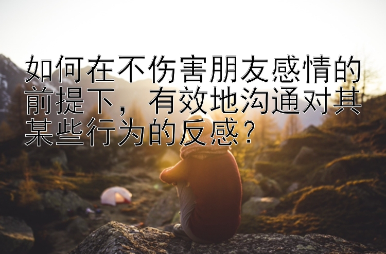 如何在不伤害朋友感情的前提下，有效地沟通对其某些行为的反感？