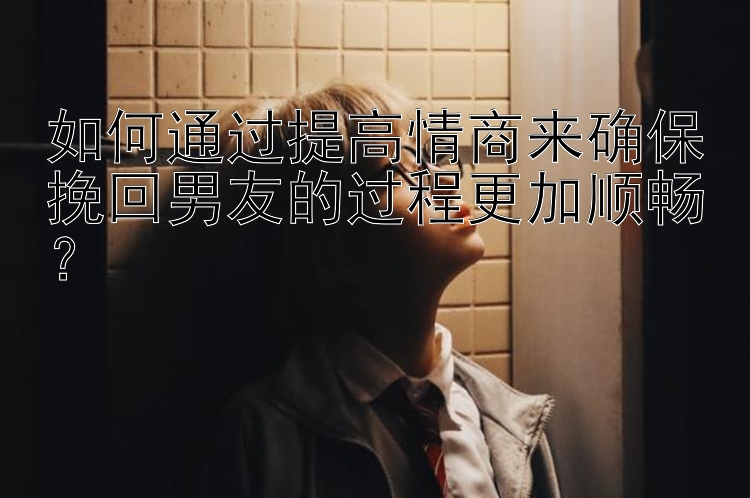 如何通过提高情商来确保挽回男友的过程更加顺畅？