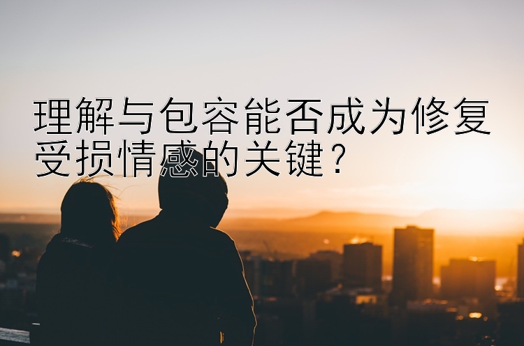 理解与包容能否成为修复受损情感的关键？