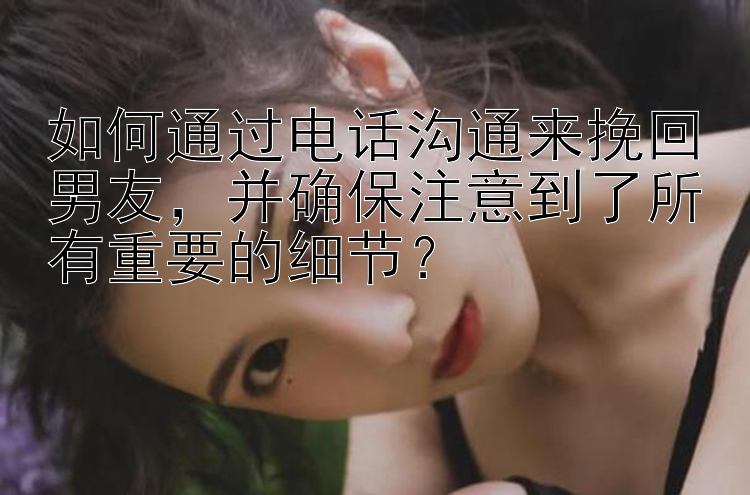 如何通过电话沟通来挽回男友，并确保注意到了所有重要的细节？