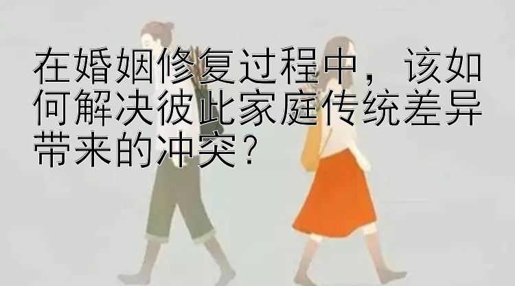 在婚姻修复过程中，该如何解决彼此家庭传统差异带来的冲突？