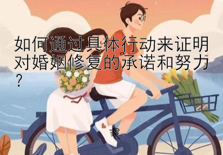 如何通过具体行动来证明对婚姻修复的承诺和努力？