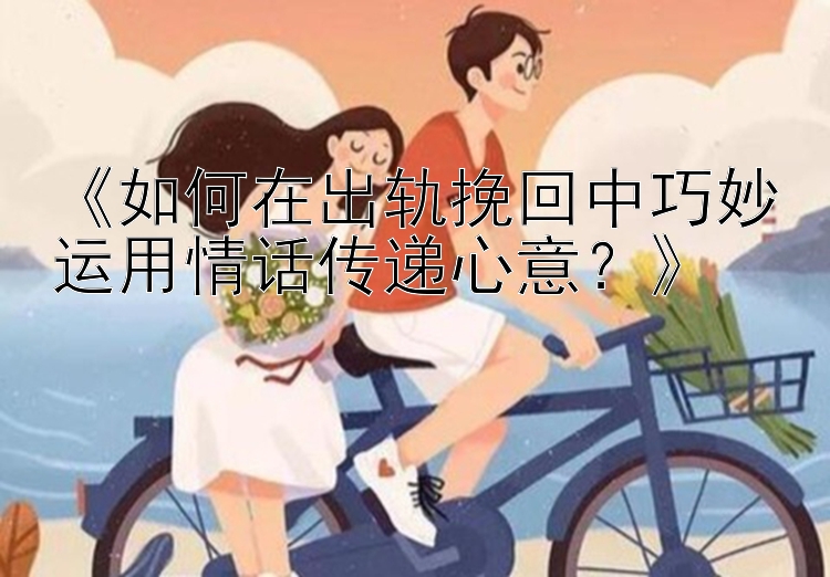 《如何在出轨挽回中巧妙运用情话传递心意？》