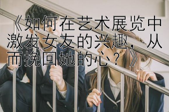 《如何在艺术展览中激发女友的兴趣，从而挽回她的心？》