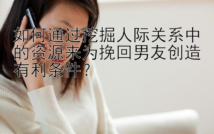 如何通过挖掘人际关系中的资源来为挽回男友创造有利条件？