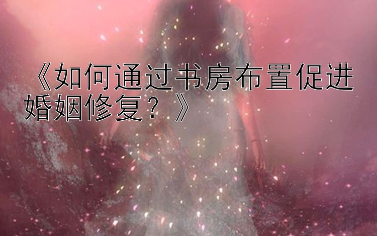 《如何通过书房布置促进婚姻修复？》