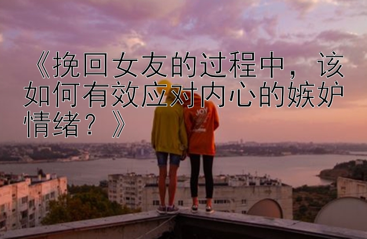 《挽回女友的过程中，该如何有效应对内心的嫉妒情绪？》