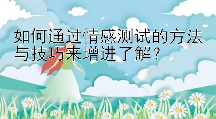 如何通过情感测试的方法与技巧来增进了解？