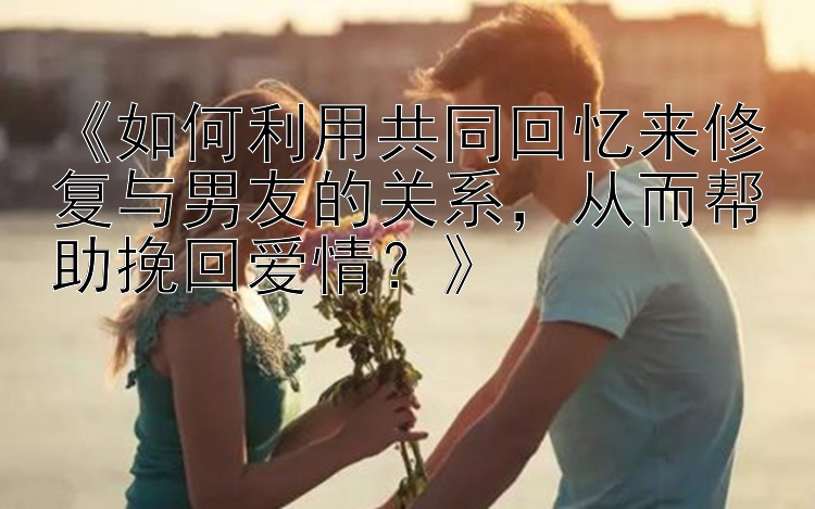 《如何利用共同回忆来修复与男友的关系，从而帮助挽回爱情？》