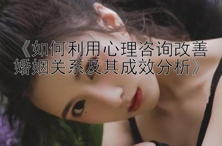 《如何利用心理咨询改善婚姻关系及其成效分析》