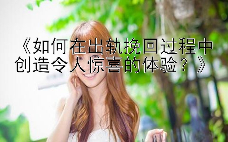 《如何在出轨挽回过程中创造令人惊喜的体验？》