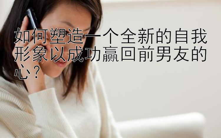 如何塑造一个全新的自我形象以成功赢回前男友的心？