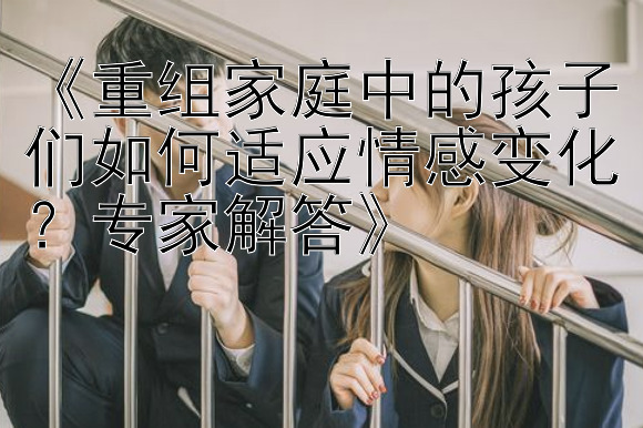 《重组家庭中的孩子们如何适应情感变化？专家解答》