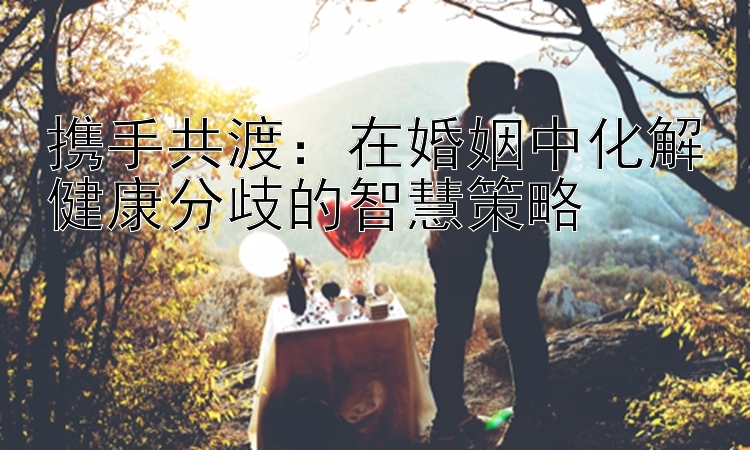 携手共渡：在婚姻中化解健康分歧的智慧策略