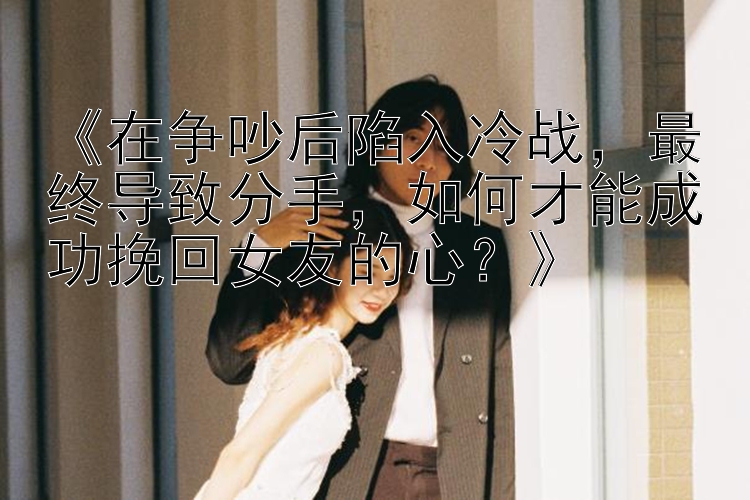 《在争吵后陷入冷战，最终导致分手，如何才能成功挽回女友的心？》