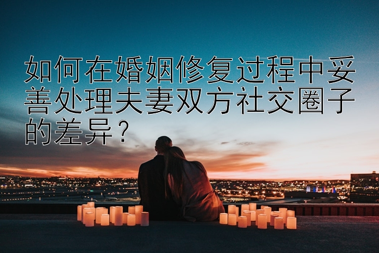 如何在婚姻修复过程中妥善处理夫妻双方社交圈子的差异？