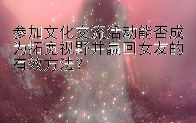 参加文化交流活动能否成为拓宽视野并赢回女友的有效方法？