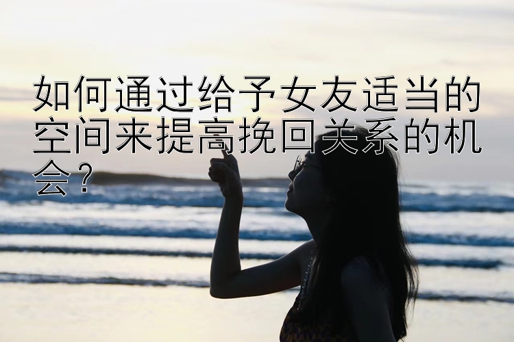 如何通过给予女友适当的空间来提高挽回关系的机会？