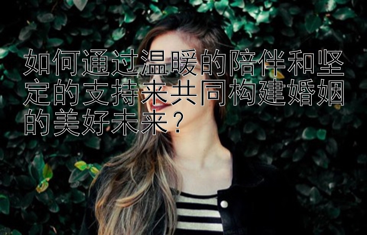 如何通过温暖的陪伴和坚定的支持来共同构建婚姻的美好未来？