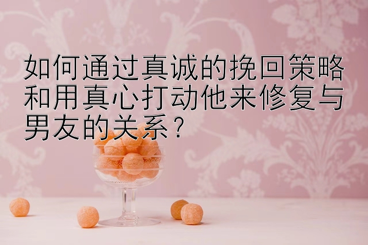 如何通过真诚的挽回策略和用真心打动他来修复与男友的关系？