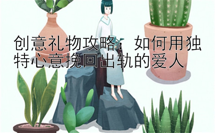 创意礼物攻略：如何用独特心意挽回出轨的爱人