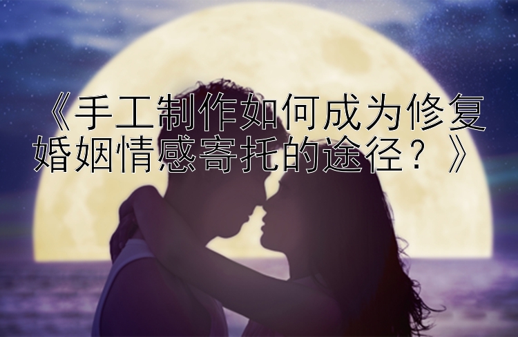 《手工制作如何成为修复婚姻情感寄托的途径？》