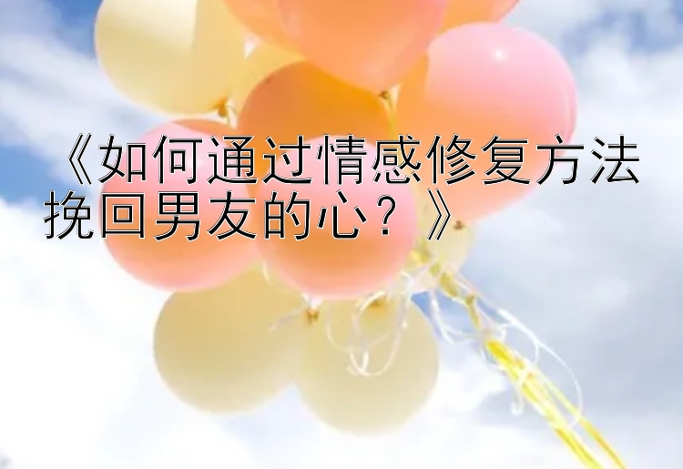 《如何通过情感修复方法挽回男友的心？》