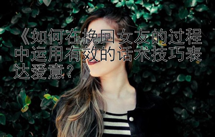 《如何在挽回女友的过程中运用有效的话术技巧表达爱意？》