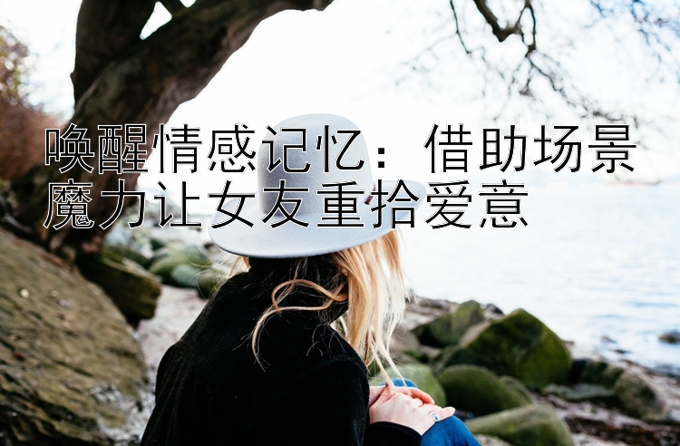 唤醒情感记忆：借助场景魔力让女友重拾爱意