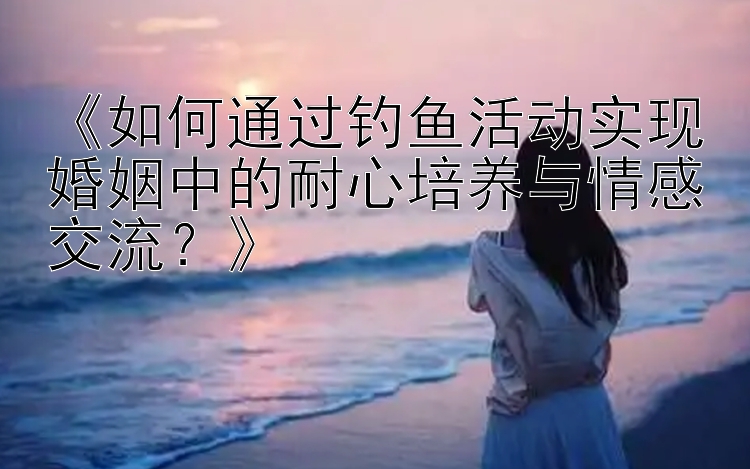 《如何通过钓鱼活动实现婚姻中的耐心培养与情感交流？》