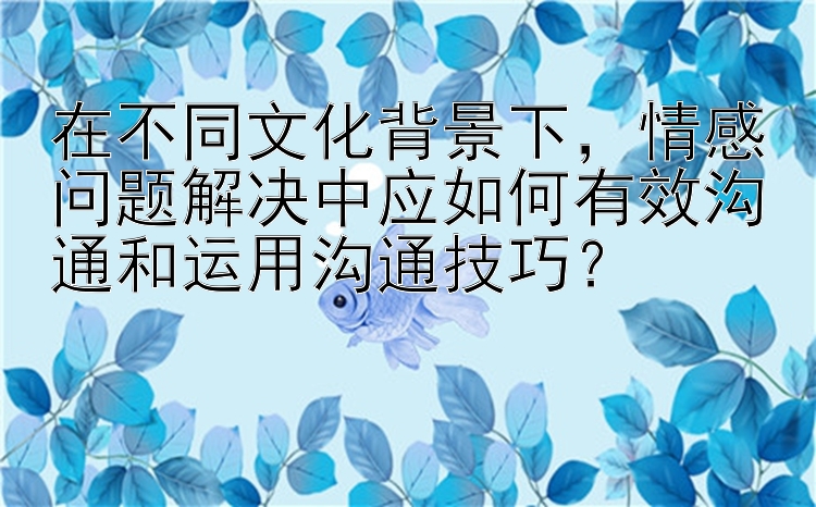 在不同文化背景下，情感问题解决中应如何有效沟通和运用沟通技巧？