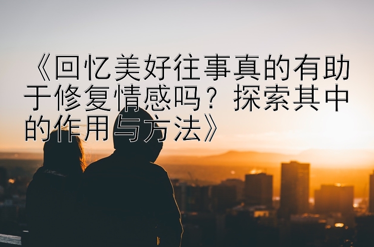 《回忆美好往事真的有助于修复情感吗？探索其中的作用与方法》