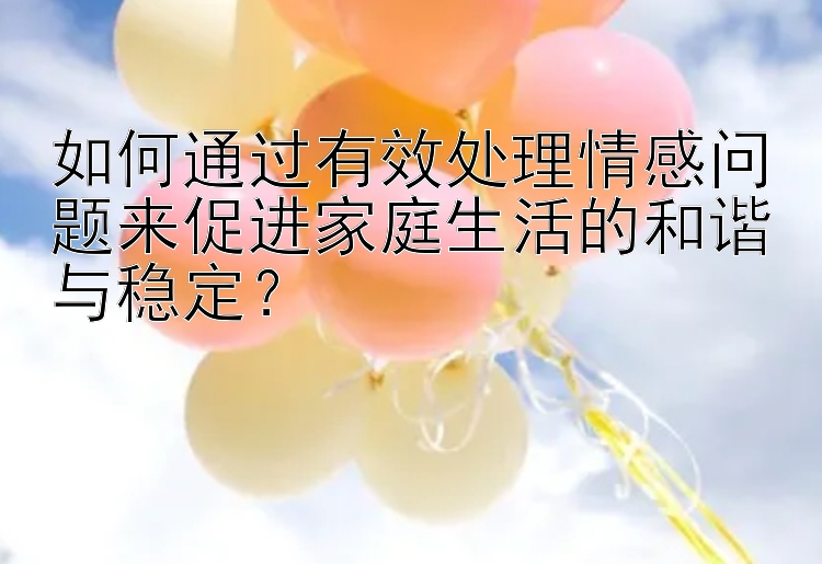 如何通过有效处理情感问题来促进家庭生活的和谐与稳定？