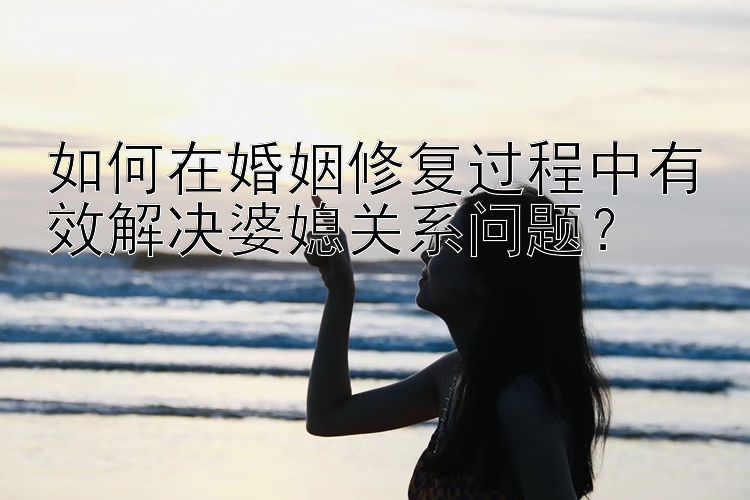 如何在婚姻修复过程中有效解决婆媳关系问题？