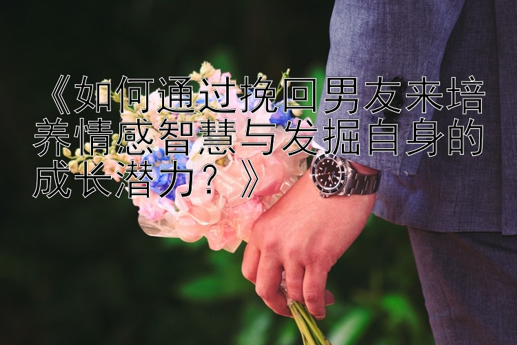 《如何通过挽回男友来培养情感智慧与发掘自身的成长潜力？》