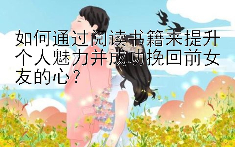 如何通过阅读书籍来提升个人魅力并成功挽回前女友的心？