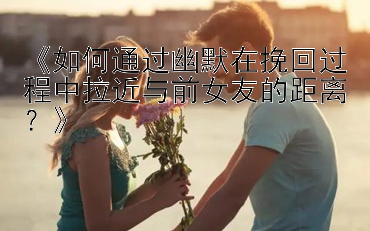 《如何通过幽默在挽回过程中拉近与前女友的距离？》