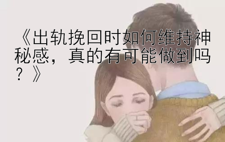 《出轨挽回时如何维持神秘感，真的有可能做到吗？》