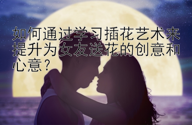 如何通过学习插花艺术来提升为女友送花的创意和心意？