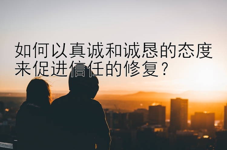 如何以真诚和诚恳的态度来促进信任的修复？