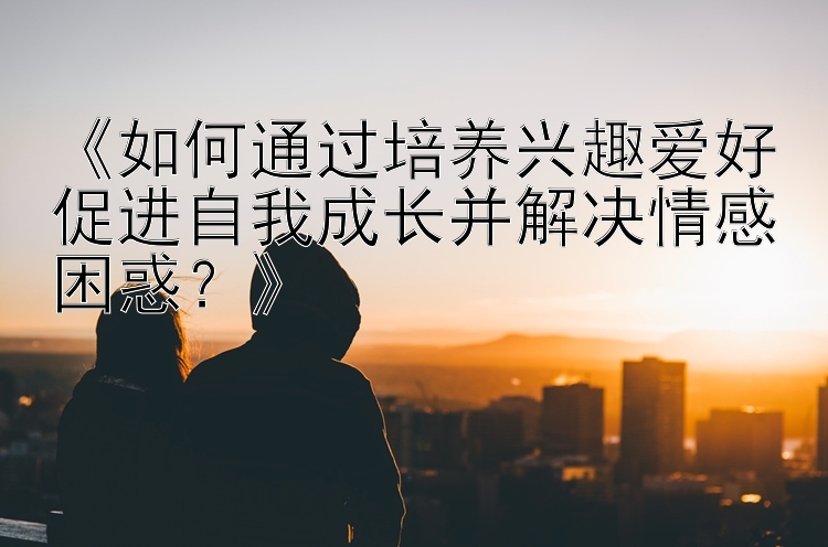 《如何通过培养兴趣爱好促进自我成长并解决情感困惑？》