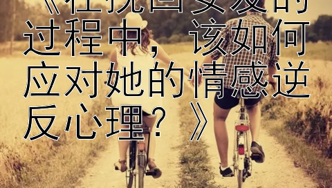 《在挽回女友的过程中，该如何应对她的情感逆反心理？》