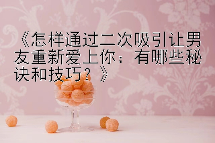 《怎样通过二次吸引让男友重新爱上你：有哪些秘诀和技巧？》