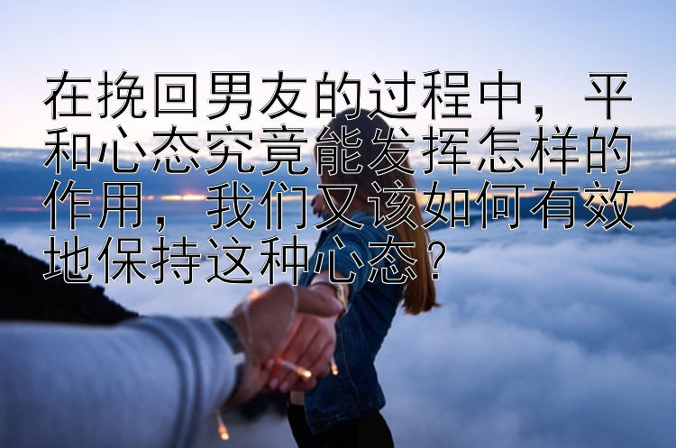 在挽回男友的过程中，平和心态究竟能发挥怎样的作用，我们又该如何有效地保持这种心态？