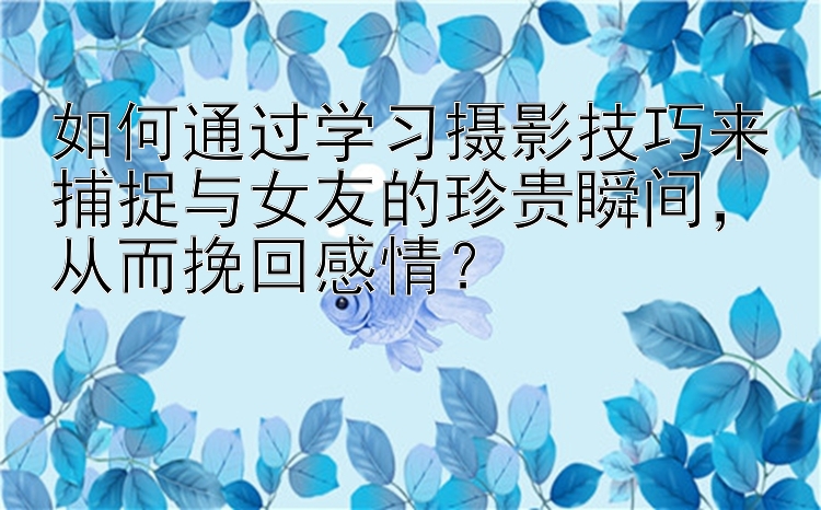 如何通过学习摄影技巧来捕捉与女友的珍贵瞬间，从而挽回感情？